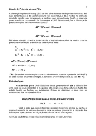 Cálculo do Potencial de uma Pilha
A diferença de potencial ou ddp ( ΔE) de uma pilha depende das espécies envolvidas, das
suas concentrações e da sua temperatura. Por esse motivo, o ΔE é medido na chamada
condição padrão, que corresponde a espécies com concentração 1mol/L e possíveis
gases envolvidos com pressão de 1 atmosfera a 25°C. Nessa condições, a diferença de
potencial da pilha será representada por ΔE0
.
ΔE0
= (E0
red maior) – ( E0
red menor )
ou
ΔE0
= (E0
oxi maior) – ( E0
oxi menor )
No nosso exemplo podemos então calcular a ddp de nossa pilha, de acordo com os
potenciais de oxidação e redução de cada espécie dada:
ΔE0
= (E0
oxi maior) – ( E0
oxi menor )
ΔE0
= + 0,76V – ( - 0,34V)
ΔE0
= + 1,10 V
Obs. Para saber se uma reação ocorre ou não devemos observar o potencial padrão (E°)
de cada espécie envolvida na reação. A soma dos Eo
deve ser positiva, ou seja ΔE0
>O.
Eletrólise Ígnea
Na Eletrólise Ígnea, uma Substância Iônica, geralmente um Sal, é colocada em
uma cuba ou célula eletrolítica e é aquecida até atingir a sua temperatura de fusão. No
estado líquido ou fundido, as substâncias iônicas se dissociam e seus íons se
movimentam livre na cuba eletrolítica.
EQUAÇÃO DE DISSOCIAÇÃO IÔNICA DO NaCl FUNDIDO
NaCℓ → Na +
+ Cℓ -
Você já sabe que, quando ligamos o gerador de corrente elétrica ou a pilha, a
mesma transporta os elétrons dos ânions para os cátions, provocando a migração dos
ânions para o pólo positivo e a migração dos cátions para o pólo negativo.
Assim,se a substância iônica utilizada eletrólise ígnea for NaCℓ, teremos:
6
 