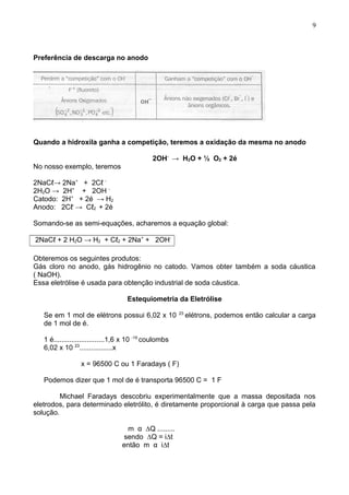 Preferência de descarga no anodo
Quando a hidroxila ganha a competição, teremos a oxidação da mesma no anodo
2OH-
→ H2O + ½ O2 + 2é
No nosso exemplo, teremos
2NaCℓ→ 2Na+
+ 2Cℓ -
2H2O → 2H+
+ 2OH -
Catodo: 2H+
+ 2é → H2
Anodo: 2Cℓ-
→ Cℓ2 + 2é
Somando-se as semi-equações, acharemos a equação global:
2NaCℓ + 2 H2O → H2 + Cℓ2 + 2Na+
+ 2OH-
Obteremos os seguintes produtos:
Gás cloro no anodo, gás hidrogênio no catodo. Vamos obter também a soda cáustica
( NaOH).
Essa eletrólise é usada para obtenção industrial de soda cáustica.
Estequiometria da Eletrólise
Se em 1 mol de elétrons possui 6,02 x 10 23
elétrons, podemos então calcular a carga
de 1 mol de é.
1 é..........................1,6 x 10 -19
coulombs
6,02 x 10 23
.................x
x = 96500 C ou 1 Faradays ( F)
Podemos dizer que 1 mol de é transporta 96500 C = 1 F
Michael Faradays descobriu experimentalmente que a massa depositada nos
eletrodos, para determinado eletrólito, é diretamente proporcional à carga que passa pela
solução.
m α ∆Q .........
sendo ∆Q = i∆t
então m α i∆t
9
 