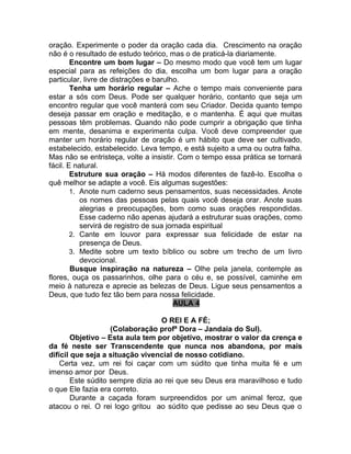 oração. Experimente o poder da oração cada dia. Crescimento na oração
não é o resultado de estudo teórico, mas o de praticá-la diariamente.
        Encontre um bom lugar – Do mesmo modo que você tem um lugar
especial para as refeições do dia, escolha um bom lugar para a oração
particular, livre de distrações e barulho.
        Tenha um horário regular – Ache o tempo mais conveniente para
estar a sós com Deus. Pode ser qualquer horário, contanto que seja um
encontro regular que você manterá com seu Criador. Decida quanto tempo
deseja passar em oração e meditação, e o mantenha. É aqui que muitas
pessoas têm problemas. Quando não pode cumprir a obrigação que tinha
em mente, desanima e experimenta culpa. Você deve compreender que
manter um horário regular de oração é um hábito que deve ser cultivado,
estabelecido, estabelecido. Leva tempo, e está sujeito a uma ou outra falha.
Mas não se entristeça, volte a insistir. Com o tempo essa prática se tornará
fácil. E natural.
        Estruture sua oração – Há modos diferentes de fazê-lo. Escolha o
quê melhor se adapte a você. Eis algumas sugestões:
        1. Anote num caderno seus pensamentos, suas necessidades. Anote
           os nomes das pessoas pelas quais você deseja orar. Anote suas
           alegrias e preocupações, bom como suas orações respondidas.
           Esse caderno não apenas ajudará a estruturar suas orações, como
           servirá de registro de sua jornada espiritual
        2. Cante em louvor para expressar sua felicidade de estar na
           presença de Deus.
        3. Medite sobre um texto bíblico ou sobre um trecho de um livro
           devocional.
        Busque inspiração na natureza – Olhe pela janela, contemple as
flores, ouça os passarinhos, olhe para o céu e, se possível, caminhe em
meio à natureza e aprecie as belezas de Deus. Ligue seus pensamentos a
Deus, que tudo fez tão bem para nossa felicidade.
                                         AULA 4

                                   O REI E A FÉ;
                    (Colaboração profª Dora – Jandaia do Sul).
        Objetivo – Esta aula tem por objetivo, mostrar o valor da crença e
da fé neste ser Transcendente que nunca nos abandona, por mais
difícil que seja a situação vivencial de nosso cotidiano.
    Certa vez, um rei foi caçar com um súdito que tinha muita fé e um
imenso amor por Deus.
        Este súdito sempre dizia ao rei que seu Deus era maravilhoso e tudo
o que Ele fazia era correto.
        Durante a caçada foram surpreendidos por um animal feroz, que
atacou o rei. O rei logo gritou ao súdito que pedisse ao seu Deus que o
 