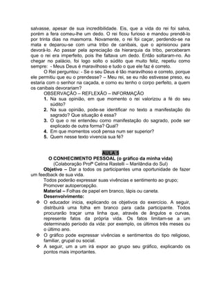 salvasse, apesar de sua incredibilidade. Eis, que a vida do rei foi salva,
porém a fera comeu-lhe um dedo. O rei ficou furioso e mandou prendê-lo
por trinta dias na masmorra. Novamente, o rei foi caçar, perdendo-se na
mata e deparou-se com uma tribo de canibais, que o aprisionou para
devorá-lo. Ao passar pela apreciação da hierarquia da tribo, perceberam
que o rei era imperfeito, pois lhe faltava um dedo. Então soltaram-no. Ao
chegar no palácio, foi logo solto o súdito que muito feliz, repetiu como
sempre: - Meus Deus é maravilhoso e tudo o que ele faz é correto.
       O Rei perguntou: - Se o seu Deus é tão maravilhoso e correto, porque
ele permitiu que eu o prendesse? – Meu rei, se eu não estivesse preso, eu
estaria com o senhor na caçada, e como eu tenho o corpo perfeito, a quem
os canibais devorariam?
       OBSERVAÇÃO – REFLEXÃO – INFORMAÇÃO
       1. Na sua opinião, em que momento o rei valorizou a fé do seu
          súdito?
       2. Na sua opinião, pode-se identificar no texto a manifestação do
          sagrado? Que situação é essa?
       3. O que o rei entendeu como manifestação do sagrado, pode ser
          explicado de outra forma? Qual?
       4. Em que momentos você pensa num ser superior?
       5. Quem nesse texto vivencia sua fé?


                                 AULA 5
       O CONHECIMENTO PESSOAL (o gráfico da minha vida)
           (Colaboração Profª Celina Rastelli – Marilândia do Sul)
     Objetivo – Dar a todos os participantes uma oportunidade de fazer
um feedback de sua vida.
     Todos poderão expressar suas vivências e sentimento ao grupo;
     Promover autopercepção.
     Material – Folhas de papel em branco, lápis ou caneta.
     Desenvolvimento:
   O educador inicia, explicando os objetivos do exercício. A seguir,
     distribuirá uma folha em branco para cada participante. Todos
     procurarão traçar uma linha que, através de ângulos e curvas,
     represente fatos da própria vida. Os fatos limitam-se a um
     determinado período da vida: por exemplo, os últimos três meses ou
     o último ano.
   O gráfico pode expressar vivências e sentimentos do tipo religioso,
     familiar, grupal ou social.
   A seguir, um a um irá expor ao grupo seu gráfico, explicando os
     pontos mais importantes.
 