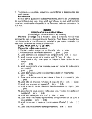  Terminado o exercício, seguem-se comentários e depoimentos dos
   participantes.
   Fechamento:
   Fechar com a questão do autoconhecimento, através de uma reflexão
de momentos de sua vida, onde você quer chegar e o quê você tem feito
para isso, analisando a importância de Deus em todos os momentos de
sua vida.

                                 AULA 6
                    ANALISANDO SUA AUTO-ESTIMA.
                 (Colaboração – Profª Evelise – Apucarana)
    Objetivo - Conheça-te a ti mesmo – essa é a máxima milenar mais
congruente com o desenvolvimento humano. Aqui, testes importantes,
carinhosamente e cientificamente estudados por quem entende dos
assuntos, para você se conhecer ainda mais.
    COMO ANDA SUA AUTO-ESTIMA?
    (Responda todas as perguntas)
    1. Você é o melhor amigo que você tem? ( )sim ( )não
    2. Você incentiva a si mesmo sempre? ( )sim ( )não
    4. Você abandonou a expectativa de ser perfeito? ( )sim ( )não
    5. Você reserva tempo para gozar a vida? ( )sim ( )não
    6. Você escolhe algo que gosta e programa isso dentro do seu
        tempo?
     ( )sim ( )não
    7. Você desmarcaria uma inscrição para um curso de auto-estima
        importante?
     ( )sim ( )não
    8. Você desmarcaria uma consulta médica também importante?
     ( )sim ( )não
    9. Para você, saúde mental, emocional e física é prioridade? ( )sim
        ( )não
    10. Você põe em prática o “sim dado à resposta n.9. ( )sim ( )não”.
    11. Você vive apegado ao passado? ( )sim ( )não
    12. Você abre mão da dor, da raiva, das desilusões e da culpa?( )sim
        ( )não
    13. Quando uma raiva anterior volta à sua vida, você se livra dela com
        facilidade? ( )sim ( )não
    14. Você tem metas para sua vida? ( )sim ( )não
    15. Você revê suas metas regularmente principalmente as de curto e
        longo prazo? ( )sim ( )não
    16. Você parou com o medo de buscar coisas difíceis? ( )sim ( )
        não
    17. Você fala positivamente consigo mesmo? ( )sim ( )não
 