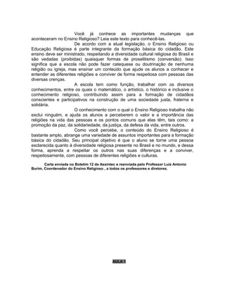 Você já conhece as importantes mudanças que
aconteceram no Ensino Religioso? Leia este texto para conhecê-las.
                      De acordo com a atual legislação, o Ensino Religioso ou
Educação Religiosa é parte integrante da formação básica do cidadão. Este
ensino deve ser ministrado, respeitando a diversidade cultural religiosa do Brasil e
são vedadas (proibidas) quaisquer formas de proselitismo (conversão). Isso
significa que a escola não pode fazer catequese ou doutrinação de nenhuma
religião ou igreja, mas ensinar um conteúdo que ajude os alunos a conhecer e
entender as diferentes religiões e conviver de forma respeitosa com pessoas das
diversas crenças.
                      A escola tem como função, trabalhar com os diversos
conhecimentos, entre os quais o matemático, o artístico, o histórico e inclusive o
conhecimento religioso, contribuindo assim para a formação de cidadãos
conscientes e participativos na construção de uma sociedade justa, fraterna e
solidária.
                      O conhecimento com o qual o Ensino Religioso trabalha não
exclui ninguém, e ajuda os alunos a perceberem o valor e a importância das
religiões na vida das pessoas e os pontos comuns que elas têm, tais como: a
promoção da paz, da solidariedade, da justiça, da defesa da vida, entre outros.
                      Como você percebe, o conteúdo do Ensino Religioso é
bastante amplo, abrange uma variedade de assuntos importantes para a formação
básica do cidadão. Seu principal objetivo é que o aluno se torne uma pessoa
esclarecida quanto à diversidade religiosa presente no Brasil e no mundo, e dessa
forma, aprenda a respeitar os outros nas suas diferenças e a conviver,
respeitosamente, com pessoas de diferentes religiões e culturas.
       Carta enviada no Boletim 12 da Assintec e reenviada pelo Professor Luiz Antonio
Burim, Coordenador do Ensino Religioso , a todos os professores e diretores.




                                             AULA 1
 