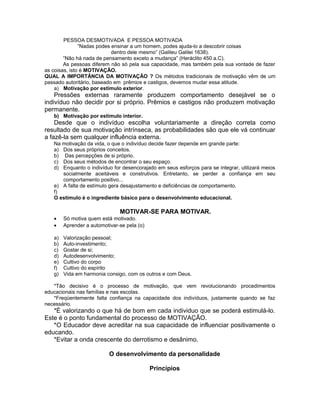 PESSOA DESMOTIVADA E PESSOA MOTIVADA
               “Nadas podes ensinar a um homem, podes ajuda-lo a descobrir coisas
                            dentro dele mesmo” (Galileu Galilei 1638).
        “Não há nada de pensamento exceto a mudança” (Heráclito 450 a.C).
        As pessoas diferem não só pela sua capacidade, mas também pela sua vontade de fazer
as coisas, isto é MOTIVAÇÃO.
QUAL A IMPORTÂNCIA DA MOTIVAÇÃO ? Os métodos tradicionais de motivação vêm de um
passado autoritário, baseado em prêmios e castigos, devemos mudar essa atitude.
    a) Motivação por estímulo exterior.
    Pressões externas raramente produzem comportamento desejável se o
indivíduo não decidir por si próprio. Prêmios e castigos não produzem motivação
permanente.
   b) Motivação por estimulo interior.
    Desde que o indivíduo escolha voluntariamente a direção correta como
resultado de sua motivação intrínseca, as probabilidades são que ele vá continuar
a fazê-la sem qualquer influência externa.
   Na motivação da vida, o que o indivíduo decide fazer depende em grande parte:
   a) Dos seus próprios conceitos.
   b) Das percepções de si próprio.
   c) Dos seus métodos de encontrar o seu espaço.
   d) Enquanto o indivíduo for desencorajado em seus esforços para se integrar, utilizará meios
      socialmente aceitáveis e construtivos. Entretanto, se perder a confiança em seu
      comportamento positivo...
   e) A falta de estímulo gera desajustamento e deficiências de comportamento.
   f)
   O estimulo é o ingrediente básico para o desenvolvimento educacional.

                               MOTIVAR-SE PARA MOTIVAR.
   •    Só motiva quem está motivado.
   •    Aprender a automotivar-se pela (o)

   a)   Valorização pessoal;
   b)   Auto-investimento;
   c)   Gostar de si;
   d)   Autodesenvolvimento;
   e)   Cultivo do corpo
   f)   Cultivo do espírito
   g)   Vida em harmonia consigo, com os outros e com Deus.

   *Tão decisivo é o processo de motivação, que vem revolucionando procedimentos
educacionais nas famílias e nas escolas.
   *Freqüentemente falta confiança na capacidade dos indivíduos, justamente quando se faz
necessário.
   *É valorizando o que há de bom em cada individuo que se poderá estimulá-lo.
Este é o ponto fundamental do processo de MOTIVAÇÃO.
   *O Educador deve acreditar na sua capacidade de influenciar positivamente o
educando.
   *Evitar a onda crescente do derrotismo e desânimo.

                           O desenvolvimento da personalidade

                                             Princípios
 