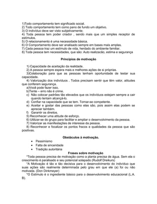 1)Todo comportamento tem significado social.
2) Todo comportamento tem como pano de fundo um objetivo.
3) O indivíduo deve ser visto subjetivamente;
4) Toda pessoa tem poder criador , sendo mais que um simples receptor de
estímulos.
5) O relacionamento é uma necessidade básica.
6) O Comportamento deve ser analisado sempre em bases mais amplas.
7) Cada pessoa traz um estímulo de vida, herdado do ambiente familiar.
8) Toda pessoa tem necessidades, que são: Auto realizacão, estima e segurança

                            Princípios de motivação

   1) Capacidade de aceitação da realidade.
   2) A pessoa sempre espera mais e melhores ações de si próprias.
   3)Colaboração para que as pessoas tenham oportunidade de testar sua
capacidade.
   4) Valorização dos indivíduos . Todos precisam sentir que têm valor, atitudes
que conferem segurança.
   a)Você pode fazer isso.
   b)Tente – erro não é crime.
   c) Não colocar padrões tão elevados que os indivíduos estejam sempre a cair
       quando tentam alcançá-lo.
   d) Confiar na capacidade que se tem. Tornar-se competente.
   e) Aceitar e gostar das pessoas como elas são, pois assim elas podem se
       apreciar também.
   f) Garantir os direitos.
   5) Reconhecer uma atitude de esforço.
   6) Utilizar-se do grupo para facilitar e ampliar o desenvolvimento da pessoa.
   7) Valorizar as manifestações de interesse da pessoa.
   8) Reconhecer e focalizar os pontos fracos e qualidades da pessoa que são
positivas.

                             Obstáculos à motivação.
      •   Pessimismo
      •   Falta de sinceridade
      •   Tradição autoritária
                                 Frases sobre motivação
    *Toda pessoa precisa de motivação como a planta precisa de água. Sem ela o
crescimento é paralisado e seu potencial solapado (Rudolf Dreikurs)
    *A Motivação é tão e tão decisiva para o desenvolvimento do indivíduo que
suas ações são realmente determinada pelo grau em que ele (a) foi ou não
motivada. (Don Dinkmeyer)
    *O Estímulo é o ingrediente básico para o desenvolvimento educacional (L.A.
B).
 