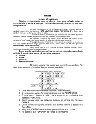 AULA 02

                                 FALEMOS SÓ A VERDADE.
      Objetivo – Juntamente com os alunos, fazer uma reflexão sobre o
valor de falar a verdade, sempre, mesmo diante de circunstâncias que nos
comprometem.
                         O oitavo mandamento da Lei de Deus nos convida a dizermos sempre a
verdade. Assim diz o Mandamento “NÃO LEVANTAR FALSO TESTEMUNHO”. Quem diz a
verdade merece a confiança e a estima de todos.
                            Dizendo a verdade, mostramos que amamos uns aos outros. A pessoa
mentirosa, fingida, hipócrita, engana os outros e a si mesma. Não confiemos nela.
                         Há diversas maneiras de mentir, como enganar os outros, contar
vantagens, “colar” nas provas, acusar alguém de faltas que não cometeu, exagerar.
                         O coração de Jesus foi bondoso e misericordioso para com os pecadores,
mas aos fingidos fariseus, dirigiu palavras bem duras, como estas: “Aí de vós que sois
semelhantes a sepulcros calhados”.
                         Nem Jesus que é todo bondade agüenta pessoas fingidas, falsas,
mentirosas. Jesus não suporta mascarados(as).
      Quem aponta os defeitos dos outros, ou inventa , comete o pecado da
calúnia. A mentira tem sempre frutos amargos como:
      Fofocas;
      Brigas;
      Injustiças;
      Desentendimentos.

                   Ninguém acredita nas coisas que os mentirosos contam. Por
isso, sejamos sempre honestos, dizendo sempre a verdade.

                             Resolva a Cruzadinha sobre o texto acima.
                                V A N T A G E N S
                             P E C A D O R E S
                           V E R D A D E
                                D U R A S
                             C A L U N I A
                      A C R E D I T A
                                E N G A N A
       1.   Uma das maneiras de mentir é contar : VANTAGENS;
       2.   O coração de Jesus foi misericordioso com os PECADORES
       3.   Forma como devemos falar, para merecer a confiança das
            pessoas: VERDADE.
       4.   Como Jesus usou as palavras quando se dirigiu aos fariseus
            DURAS
       5.   Quem inventa ou aponta defeitos dos outros comete o pecado da
            CALUNIA
       6.   Ninguém ACREDITA nas coisas que os mentirosos contam
       7.   Há pessoas que ENGANA os outros e a si mesma.
 