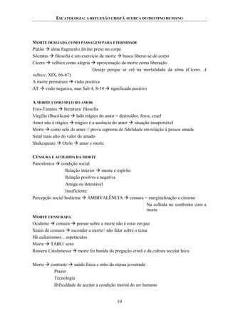 ESCATOLOGIA: A REFLEXÃO CRISTÃ ACERCA DO DESTINO HUMANO
10
MORTE DESEJADA COMO PASSAGEM PARA ETERNIDADE
Platão  alma fragmento divino preso no corpo
Sócrates  filosofia é um exercício de morte  busca liberar-se do corpo
Cícero  velhice como alegria  aproximação da morte como liberação
Desejo porque se crê na mortalidade da alma (Cícero. A
velhice, XIX, 66-67)
A morte prematura  visão positiva
AT  visão negativa, mas Sab 4, 8-14  significado positivo
A MORTE COMO SELO DO AMOR
Eros-Tanatos  literatura/ filosofia
Virgílio (Bucólicas)  lado trágico do amor = destruidor, feroz, cruel
Amor não é trágico  trágico é a ausência do amor  situação insuportável
Morte  como selo do amor // prova suprema de fidelidade em relação à pessoa amada
Sinal mais alto do valor do amado
Shakespeare  Otelo  amor e morte
CENSURA E ACOLHIDA DA MORTE
Panorâmica  condição social
Relação interior  mente e espírito
Relação positiva e negativa
Amiga ou detestável
Insuficiente
Percepção social hodierna  AMBIVALÊNCIA  censura = marginalização e cinismo
Na colhida no confronto com a
morte
MORTE CENSURADA
Ocidente  censura  pensar sobre a morte não é estar em paz
Sinais de censura  esconder a morte// não falar sobre o tema
Há eufemismos... espetáculos
Morte  TABU/ sexo
Raniero Catalamessa  morte foi banida da pregação cristã e da cultura secular laica
Morte  contraste  saúde física e mito da eterna juventude
Prazer
Tecnologia
Dificuldade de aceitar a condição mortal do ser humano
 