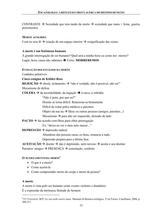 ESCATOLOGIA: A REFLEXÃO CRISTÃ ACERCA DO DESTINO HUMANO
11
CONTRASTE  Sociedade que tem medo da morte  sociedade que mata = fome, guerra,
preconceitos
MORTE ACOLHIDA
Com ou sem fé  criação de um espaço interior  resignificação das coisas
A morte é um fenômeno humano
A grande interrogação do ser humano? Qual será a minha hora ou como irei morrer?
Lugar, hora, causa não sabemos  Certo: MORREREMOS
EVOLUÇÃO DOS ESTÁGIOS DA MORTE
Cuidados paliativos
Cinco estágios de Kübler-Ross
REJEIÇÃO  shock, isolamento  “não é verdade, não é possível, não eu!”
Mecanismo de defesa
CÓLERA  da incredulidade, da negação  à raiva, à rebeldia
“Não é justo, por que eu?”
Doente se torna difícil. Relaciona-se brutamente
Difícil de tratar pelos médicos e parentes
Objeto da sua ira  Deus ou outras pessoas (amigos, parentes...)
Mecanismo  para não ser esquecido, deixado de lado
PACTO  faz acordo com Deus para obter prorrogação
Ex: “deixa eu ver o meu neto nascer...”
DEPRESSÃO  depressão radical
Abandono das pessoas caras, os bens, renuncia a tudo
Depressão prepara para a última fase.
ACEITAÇÃO  doente  não é deprimido, nem raivoso  aceita o seu destino
Parentes/ amigos  PRESENÇA  consolação, conforto
O ACERTAMENTO DA MORTE
6
 O que é a morte?
 Como acertá-la
 Como compreender morte do corpo e morte da pessoa?
A morte
A morte é vista pelo ser humano como evento violento e dramático
É a expressão da intrínseca finitude do homem
6
Cf. FAGGIONI, M.P. La vita nelle nostre mani. Manuale di Bioetica teológica. 2ª ed.Torino. Camilliane, 2008, p.
209-217.
 