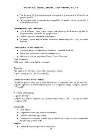 ESCATOLOGIA: A REFLEXÃO CRISTÃ ACERCA DO DESTINO HUMANO
13
 Fins dos anos 50  novas técnicas de reanimação e de respiração artificial coloca
algumas questões:
 Pacientes com danos irreversíveis sobre o encéfalo era possível manter a respiração e
os batimentos cardíacos
Coma Depassé e coma irreversível
 1959  Molaret e Garlon  descrevem a condição de sujeito de sujeitos privados de
funções cerebrais e mantidos por equipamentos
 Condição entre vida e morte  coma depassé
 Em 1968 a Harvard Medical School identificava o coma irreversível como um estado
de morte
Características – Coma irreversível
 Falta de recepção e de respostas ao ambiente e a estímulos dolorosos
 Ausência de movimentos respiratórios espontâneos
 Ausência de reflexos tronco-encefálicos e de encefalograma
Caso: brain death
1981: morte cerebral total (Whole brain death)
Portanto,
Para saber se um indivíduo é morto não é necessário a necrose
A morte biológica total – processo evolutivo
Comitê Nacional de Bioética italiana
“na prática, pode-se dizer que a morte vem quando o organismo cessa de ser um todo,
enquanto o processo de morrer termina quando todo o organismo atinge a completa necrose”
(1991, p.13)
A FUNÇÃO DO ENCÉFALO
O que é o encéfalo?
Conjunto dos diversos segmentos do sistema nervoso central (SNC) – ou seja, o cérebro
(porção do SNC)
Composição
 Caixa crânica
 Compreende telencéfalo (hemisférios cerebrais)
 Diencefalo (talamo e hipotálamo)
 Troncoencefalo ou tronco cerebral que se estende até a região occiptal, compreende
mesoencefalo, ponte e bulbo
Funções
 Cérebro  funções superiores = consciência
 