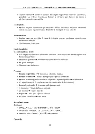 ESCATOLOGIA: A REFLEXÃO CRISTÃ ACERCA DO DESTINO HUMANO
14
 Tronco cerebral  centro de controle de funções vegetativas essenciais (respiração,
pressão) e de reflexos (pupilar, da faringe) e estruturas para funções de manter o
cérebro mantendo-o em vigília
Morte clínica
 Quando se pode demonstrar que encéfalo e tronco encefálico perderam totalmente
suas atividades o organismo cessa de existir  passagem de vida à morte
Morte cardíaca
 Implica morte do encéfalo  falta de irrigação provoca profundas alterações nas
membranas nervosas
 10-15 minutos  necrose
Nos testes clínicos
O acertamento da morte
 Não se prevê ausência de batimentos cardíacos. Pode-se declarar morto alguém com
batimentos cardíacos
 Modernos aparelhos  podem manter certas funções animadas
 Oxigenar o sangue
 Manter o coração batendo
Processo
 Parada respiratória  5 minutos de batimento cardíaco
 Parada cardíaca  1 minuto de respiração = parada respiratória
 Quando há interrupção da circulação sanguínea. Alguns segundos  inconsciência
 45 segundos depois  pupilas abertas e fixas (duração de 3-4 minutos)
 Possível reanimação  já com certas lesões cerebrais
 4-6 minutos  início de lesões cerebrais
 20 minutos  cérebro é morto
 Fígado  1 hora após a parada cardíaca
 Glóbulos vermelhos  6 a 8 horas
A agonia da morte
Resultado:
 FORÇA VITAL + DEFINHAMENTO BIO-FÍSICO
 De um lado = DESEJO DE CONTINUAR VIVENDO...
 Do outro lado = CORPO QUE NÃO RESPONDE
Conclusão
 