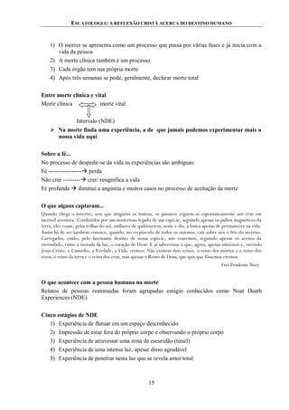 ESCATOLOGIA: A REFLEXÃO CRISTÃ ACERCA DO DESTINO HUMANO
15
1) O morrer se apresenta como um processo que passa por várias fases e já inicia com a
vida da pessoa
2) A morte clínica também é um processo
3) Cada órgão tem sua própria morte
4) Após três semanas se pode, geralmente, declarar morte total
Entre morte clínica e vital
Morte clínica morte vital
Intervalo (NDE)
 Na morte finda uma experiência, a de que jamais podemos experimentar mais a
nossa vida aqui
Sobre a fé...
No processo de despedir-se da vida as experiências são ambíguas:
Fé ----------------- perda
Não crer --------- crer/ resignifica a vida
Fé profunda  diminui a angústia e muitos casos no processo de aceitação da morte
O que alguns captaram...
Quando chega o inverno, sem que ninguém os instrua, os pássaros erguem-se espontaneamente aos céus em
incrível aventura. Conduzidos por um misterioso legado de sua espécie, seguindo apenas os pulsos magnéticos da
terra, eles voam, pelas trilhas do sol, milhares de quilômetros, noite e dia, à busca apenas de permanecer na vida.
Assim há de ser também conosco, quando, no crepúsculo de todos os outonos, cair sobre nós o frio do inverno.
Carregados, então, pelo fascinante destino de nossa espécie, nós voaremos, seguindo apenas os acenos da
eternidade, rumo à morada da luz, o coração de Deus. E aí saberemos o que, agora, apenas intuímos e, ouvindo
Jesus Cristo, o Caminho, a Verdade, a Vida, cremos: Não existem dois reinos, o reino dos mortos e o reino dos
vivos, o reino da terra e o reino dos céus, mas apenas o Reino de Deus, que quis que fôssemos eternos.
Frei Prudente Nery
O que acontece com a pessoa humana na morte
Relatos de pessoas reanimadas foram agrupadas estágio conhecidos como Near Death
Experiences (NDE)
Cinco estágios de NDE
1) Experiência de flutuar em um espaço desconhecido
2) Impressão de estar fora do próprio corpo e observando o próprio corpo
3) Experiência de atravessar uma zona de escuridão (túnel)
4) Experiência de uma intensa luz, apesar disso agradável
5) Experiência de penetrar nesta luz que se revela amor total
 