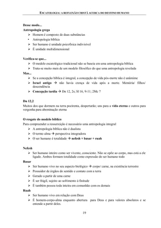 ESCATOLOGIA: A REFLEXÃO CRISTÃ ACERCA DO DESTINO HUMANO
19
Desse modo...
Antropologia grega
 Homem é composto de duas substâncias
• Antropologia bíblica
 Ser humano é unidade psicofísica indivisível
 É unidade multidimensional
Verifica-se que...
 O modelo escatológico tradicional não se baseia em uma antropologia bíblica
 Trata-se muito mais de um modelo filosófico do que uma antropologia revelada
Mas...
 Se a concepção bíblica é integral, a concepção de vida pós-morte não é unâmime
 Israel antigo  não havia crença de vida após a morte. Memória/ filhos/
descendência
 Concepção tardia  Dn 12, 2s; Sl 16, 9-11; 2Mc 7
Dn 12,2
Muitos dos que dormem na terra poeirenta, despertarão; uns para a vida eterna e outros para
vergonha para abominação eterna
O resgate do modelo bíblico
Para compreender a ressurreição é necessário uma antropologia integral
 A antropologia bíblica não é dualista
 O termo alma  perspectiva integradora
 O ser humano é totalidade  nefesh + basar + ruah
Nefesh
 Ser humano inteiro como ser vivente, consciente. Não se opõe ao corpo, mas está a ele
ligado. Ambos formam totalidade como expressão do ser humano todo
Basar
 Ser humano vivo no seu aspecto biológico  corpo/ carne, na existência terrestre
 Possuidor de órgãos do sentido e contato com a terra
 Gerado a partir de uma carne
 É ser frágil, sujeito ao sofrimento à finitude
 É também pessoa toda inteira em comunhão com os demais
Ruah
 Ser humano vivo em relação com Deus
 É homem-corpo-alma enquanto abertura para Deus e para valores absolutos e se
entende a partir deles.
 