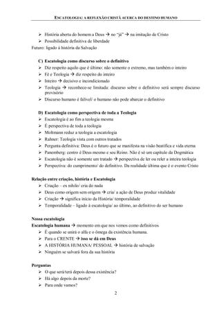 ESCATOLOGIA: A REFLEXÃO CRISTÃ ACERCA DO DESTINO HUMANO
2
 História aberta do homem a Deus  no “já”  na imitação de Cristo
 Possibilidade definitiva de liberdade
Futuro: ligado à história da Salvação
C) Escatologia como discurso sobre o definitivo
 Diz respeito aquilo que é último: não somente o extremo, mas também o inteiro
 Fé e Teologia  diz respeito do inteiro
 Inteiro  decisivo e incondicionado
 Teologia  reconhece-se limitada: discurso sobre o definitivo será sempre discurso
provisório
 Discurso humano é falível/ o humano não pode abarcar o definitivo
D) Escatologia como perspectiva de toda a Teologia
 Escatologia é ao fim a teologia mesma
 É perspectiva de toda a teologia
 Moltmann reduz a teologia a escatologia
 Rahner: Teologia vista com outros tratados
 Pergunta definitiva: Deus é o futuro que se manifesta na visão beatífica e vida eterna
 Panemberg: centro é Deus mesmo e seu Reino. Não é só um capítulo da Dogmática
 Escatologia não é somente um tratado  perspectiva de ler ou reler a inteira teologia
 Perspectiva: do cumprimento/ do definitivo. Da realidade última que é o evento Cristo
Relação entre criação, história e Escatologia
 Criação – ex nihilo/ cria do nada
 Deus como origem sem origem  cria/ a ação de Deus produz vitalidade
 Criação  significa início da História/ temporalidade
 Temporalidade – ligado à escatologia/ ao último, ao definitivo do ser humano
Nossa escatologia
Escatologia humana  momento em que nos vemos como definitivos
 É quando se unirá o alfa e o ômega da existência humana.
 Para o CRENTE  isso se dá em Deus
 A HISTÓRIA HUMANA/ PESSOAL  história de salvação
 Ninguém se salvará fora da sua história
Perguntas
 O que será/terá depois dessa existência?
 Há algo depois da morte?
 Para onde vamos?
 