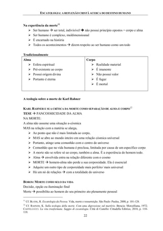ESCATOLOGIA: A REFLEXÃO CRISTÃ ACERCA DO DESTINO HUMANO
22
Na experiência da morte11
 Ser humano  ser total, indivísível  não possui princípio opostos = corpo e alma
 Ser humano é complexo, muldimensioanal
 É encarnado na história
 Todos os acontecimentos  dizem respeito ao ser humano como um todo
Tradicionalmente
Alma
 Esfera espiritual
 Pré-existente ao corpo
 Possui origem divina
 Portanto é eterna
Corpo
 Realidade material
 É imanente
 Não possui valor
 É fugaz
 É mortal
A teologia sobre a morte de Karl Rahner
KARL RAHNER E SUA CRÍTICA DA MORTE COMO SEPARAÇÃO DE ALMA E CORPO
12
TESE  PANCOSMICIDADE DA ALMA
NA MORTE:
A alma não assume uma situação a-cósmica
MAS na relação com a matéria se alarga,
 Ao ponto que não é mais limitada ao corpo,
 MAS se abre ao mundo inteiro em uma relação cósmica universal
 Portanto, atinge uma comunhão com o centro do universo
 Comunhão que na vida humana é preclusa, limitada por causa de um específico corpo
 A morte não se refere só ao corpo, também a alma. É a experiência do homem todo.
 Alma  envolvida entra na relação diferente com o cosmo
 MORTE  homem-alma não perde a sua corporeidade. Ela é essencial
 Adquire um outro tipo de corporeidade mais perfeito/ mais universal
 Há um nó de relações  com a totalidade do universo
BOROS: MORTE COMO SELO DA VIDA
Decisão, opção ou iluminação final
Morte  possibilita ao homem do seu primeiro ato plenamente pessoal
11
Cf. BLANK, R. Escatologia da Pessoa. Vida, morte e ressurreição. São Paulo: Paulus, 2000, p. 101-128.
12
Cf. RAHNER, K. Sulla teologia della morte. Com uma digressione sul martírio. Brescia: Morcelliana, 1972;
CASTELLUCCI. La vita trasformata. Saggio di escatologia. Città di Castello: Cittadella Editrice, 2010, p. 110-
118.
 