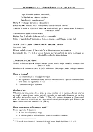 ESCATOLOGIA: A REFLEXÃO CRISTÃ ACERCA DO DESTINO HUMANO
23
Lugar de tomada plena de consciência,
Da liberdade, do encontro com Deus
Decisão sobre o destino eterno13
Morte  é realização da vontade e do conhecer
Para Boros  o primeiro ato de conhecimento total se vem com a morte
Abertura da alma ao cosmos na morte  última decisão que o homem toma de frente ao
Senhor do Cosmos
A alma humana decide de frente a Deus
Decisão final salvação, limbo, purgatório, ressurreição
Crítica  decisão final? Conjunto de decisões durante a vida? O que o homem fez?
MORTE COMO SELO QUE TORNA DEFINITIVA A ESCOLHA DA VIDA
Morte sela a vida
Idéia da piedade popular  “fazer tudo” e no último momento arrepender-se
Ressurreição final  é toda a história humana que vem definida da morte e entregue nas
mãos de Deus, não só o último instante
A FACE ESTRANHA DE MEDUSA
Medusa  criatura bela  monstro horrível que no mundo antigo simboliza o aspecto mais
terrível da morte
Hostilidade  está na concepção de que o ser humano foi feito para a vida e não para a morte
O que se observa?
 Há uma mudança de concepção teológica
 Na experiência humana da morte, é levada em consideração a pessoa como totalidade,
com toda a sua experiência de vida
 Confronto consigo e com Deus
Gaudium et spes
O homem, ser uno, composto de corpo e alma, sintetiza em si mesmo, pela sua natureza
corporal, os elementos do mundo material, os quais, por meio dele, atingem a sua máxima
elevação e louvam livremente o Criador (5). Não pode, portanto, desprezar a vida corporal;
deve, pelo contrário, considerar o seu corpo como bom e digno de respeito, pois foi criado por
Deus e há-de ressuscitar no último dia. (GS 14)
O que ocorre com o ser humano na morte?
Com a superação do dualismo:
 A alma não se separa do corpo
 A ressurreição é da pessoa inteira e ocorre no momento da morte
13
Cf. BOROS, L. Mysterium mortis. L’uomo nella decisione ultima. Brescia: Queriniana, 1979, p. 30.
 