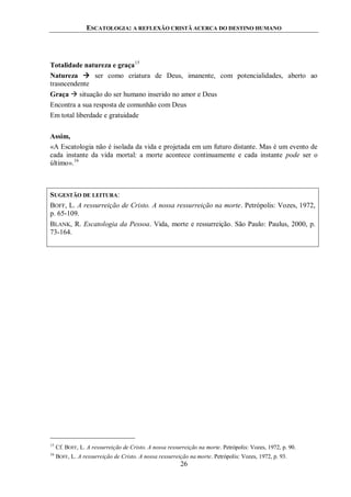 ESCATOLOGIA: A REFLEXÃO CRISTÃ ACERCA DO DESTINO HUMANO
26
Totalidade natureza e graça15
Natureza  ser como criatura de Deus, imanente, com potencialidades, aberto ao
trasncendente
Graça  situação do ser humano inserido no amor e Deus
Encontra a sua resposta de comunhão com Deus
Em total liberdade e gratuidade
Assim,
«A Escatologia não é isolada da vida e projetada em um futuro distante. Mas é um evento de
cada instante da vida mortal: a morte acontece continuamente e cada instante pode ser o
último».16
SUGESTÃO DE LEITURA:
BOFF, L. A ressurreição de Cristo. A nossa ressurreição na morte. Petrópolis: Vozes, 1972,
p. 65-109.
BLANK, R. Escatologia da Pessoa. Vida, morte e ressurreição. São Paulo: Paulus, 2000, p.
73-164.
15
Cf. BOFF, L. A ressurreição de Cristo. A nossa ressurreição na morte. Petrópolis: Vozes, 1972, p. 90.
16
BOFF, L. A ressurreição de Cristo. A nossa ressurreição na morte. Petrópolis: Vozes, 1972, p. 93.
 