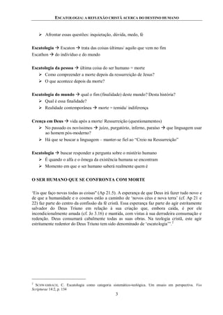 ESCATOLOGIA: A REFLEXÃO CRISTÃ ACERCA DO DESTINO HUMANO
3
 Afrontar essas questões: inquietação, dúvida, medo, fé
Escatologia  Escaton  trata das coisas últimas/ aquilo que vem no fim
Escathon  do indivíduo e do mundo
Escatologia da pessoa  última coisa do ser humano = morte
 Como compreender a morte depois da ressurreição de Jesus?
 O que acontece depois da morte?
Escatologia do mundo  qual o fim (finalidade) deste mundo? Desta história?
 Qual é essa finalidade?
 Realidade contemporânea  morte = temida/ indiferença
Crença em Deus  vida após a morte/ Ressurreição (questionamentos)
 No passado os novíssimos  juízo, purgatório, inferno, paraíso  que linguagem usar
ao homem pós-moderno?
 Há que se buscar a linguagem – manter-se fiel ao “Creio na Ressurreição”
Escatologia  buscar responder a pergunta sobre o mistério humano
 É quando o alfa e o ômega da existência humana se encontram
 Momento em que o ser humano saberá realmente quem é
O SER HUMANO QUE SE CONFRONTA COM MORTE
„Eis que faço novas todas as coisas" (Ap 21.5). A esperança de que Deus irá fazer tudo novo e
de que a humanidade e o cosmos estão a caminho de „novos céus e nova terra‟ (cf. Ap 21 e
22) faz parte do centro da confissão da fé cristã. Essa esperança faz parte do agir estritamente
salvador do Deus Triuno em relação à sua criação que, embora caída, é por ele
incondicionalmente amada (cf. Jo 3.16) e mantida, com vistas à sua derradeira consumação e
redenção. Deus consumará cabalmente todas as suas obras. Na teologia cristã, este agir
estritamente redentor do Deus Triuno tem sido denominado de „escatologia‟”.2
2
SCHWAMBACH, C. Escatologia como categoria sistemático-teológica. Um ensaio em perspectiva. Vox
Scripturae 14:2, p. 134
 