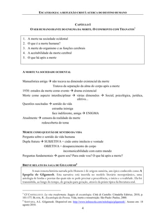 ESCATOLOGIA: A REFLEXÃO CRISTÃ ACERCA DO DESTINO HUMANO
4
CAPÍTULO I
O SER HUMANO DIANTE DO ENIGMA DA MORTE. O CONFRONTO COM THANATOS
3
1. A morte na sociedade ocidental
2. O que é a morte humana?
3. A morte do organismo e as funções cerebrais
4. A aceitabilidade da morte cerebral
5. O que há após a morte
A MORTE NA SOCIEDADE OCIDENTAL
Manualística antiga  não tocava na dimensão existencial da morte
Tratava da separação da alma do corpo após a morte
1930: estudos da morte como evento  drama existencial
Morte como aspecto interdisciplinar  várias dimensões  Social, psicológica, jurídica,
afetiva...
Questões suscitadas  sentido da vida
estranha inimiga
face indiferente, amiga  ENIGMA
Atualmente  censura da realidade da morte
redescoberta do tema
MORTE COMO QUESTÃO DE SENTIDO DA VIDA
Pergunta sobre o sentido da vida humana
Dupla fratura  SUBJETIVA = cisão entre intelecto e vontade
OBJETIVA = desaparecimento do corpo
incomunicabilidade com outro mundo
Perguntas fundamentais  quem sou? Para onde vou? O que há após a morte?
BREVE RELATO DA SAGA DE GILGAMESH
4
A mais remota história narrada pelo Homem é de origem suméria, um épico conhecido como A
Epopéia de Gilgamesh. Esta narrativa está inserida no modelo literário mesopotâmico, uma
antologia de lendas e poesias das quais não se pode precisar a procedência, o início e a realidade. Ela foi
transmitida, ao longo do tempo, de geração para geração, através da práxis típica da literatura oral.
3
Cf CASTELLUCCI. La vita trasformata. Saggio di escatologia. Città di Castello: Cittadella Editrice, 2010, p.
101-177; BLANK, R.. Escatologia da Pessoa. Vida, morte e ressurreição. São Paulo: Paulus, 2000.
4
SANTANA, A.L. Gilgamesh. Disponível em: http://www.infoescola.com/mitologia/gilgamesh/. Acesso em: 18
agosto 2010.
 