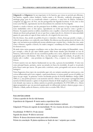 ESCATOLOGIA: A REFLEXÃO CRISTÃ ACERCA DO DESTINO HUMANO
5
Gilgamesh ou Gilgamexe foi um importante rei da Suméria, que reinou no período pós-diluviano.
Sua história, segundo relatos lendários, lembra muito a de Hércules, conhecido personagem da
mitologia grega, pois ele era considerado robusto e poderoso, o mais forte do Planeta. Estudiosos
comparam sua saga com a de Noé, um dos protagonistas das Sagradas Escrituras. O elo entre os dois
textos seria Ninrode, supostamente um dos descendentes do construtor da Arca Sagrada.
Quando se estuda o Gênesis, um dos principais livros da Bíblia, encontra-se logo na introdução deste
texto similaridades entre os dois épicos, especialmente no trecho que descreve como é gerado o
Homem. Na epopéia suméria os súditos, insatisfeitos com o orgulho e a lascívia do soberano Gilgamesh,
clamam aos deuses pela gestação de um ser que fosse a cópia exata do rei, detentor de tanta autoridade
quanto ele, para assim ser capaz de lutar contra ele e de resgatá-lo dos seus vícios.
Um dos deuses, Anu, atende aos pedidos do povo e transmite a Aruru, deusa que preside a criação, a
ordem de que produza o ser conhecido como Enkidu. Ela elaborou sua obra-prima através do barro e da
água, com sua natureza preenchida pela mesma substância que constitui Anu, o Senhor dos céus, assim
como o Homem, segundo o Gênesis, foi criado à imagem e semelhança de Deus, também constituído
do elemento terra.
Há ainda várias outras passagens semelhantes entre as duas obras mais antigas da Humanidade, como,
por exemplo, a idéia de que tanto Enkidu quanto Adão foram situados pela Divindade no seio da
Natureza, sobrevivendo através de sua coexistência pacífica com o meio, dispondo de todos os recursos
apropriados para a vida humana. Além disso, nas duas epopéias o papel da sedução, do pecado e da
luxúria cabe à mulher – uma prostituta em Gilgamesh, e Eva, a serpente ou o fruto proibido no
Gênesis.
O herói sumério tem um objetivo fundamental em sua vida, a procura da imortalidade. O mito tem
como principal função, portanto, narrar sua jornada em busca da eternidade, da qual se viu privado
pelos deuses assim que nasceu. Ele passa toda a existência, assim, perseguindo sem sucesso esta meta
inatingível.
Vários fragmentos desse épico são encontrados aqui e ali, em variantes narradas por outros povos, com
certeza influenciados pelo texto original, o qual possivelmente se tornou grande sucesso de público na
época em que surgiu. As primeiras versões encontradas provêm do Período Babilônico Antigo (2000-
1600 a.C.), mas podem pertencer a um momento anterior. Afirma-se isto porque o protagonista desta
narrativa foi historicamente o quinto rei da primeira dinastia de Uruk surgida na era pós-Dilúvio, a qual
teria deixado suas marcas na cultura suméria no período protodinástico II (2750-2600 a.C.). Dizem
alguns pesquisadores que esta ancestral epopéia pode ter influenciado inclusive clássicos gregos como a
Odisséia e a Ilíada, ambos de Homero, escritos entre os séculos VIII e VII a.C.
SAGA DE GILGAMESH
Coloca a questão do fim da vida humana
Experiência de Gilgamesh  morte anula a experiência feita
anula tudo o que o seres humanos realizam
Gilgamesh  busca do segredo da imortalidade  ir às vísceras da terra, até a Utamapishtim
(ancião)
Possibilidade  PROVA  não dormir
Segredo dos deuses  dilúvio universal
Dilúvio  deuses decretaram morte para todos os humanos
Prêmio de consolação  planta espinhosa no fundo do mar // serpente que a rouba
 