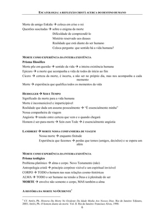 ESCATOLOGIA: A REFLEXÃO CRISTÃ ACERCA DO DESTINO HUMANO
6
Morte do amigo Enkidu  coloca em crise o rei
Questões suscitadas  sobre o enigma da morte
Dificuldade de compreendê-lo
Mistério reservado aos deuses
Realidade que está diante do ser humano
Coloca pergunta: que sentido há a vida humana?
MORTE COMO EXPERIÊNCIA DA INTEIRA EXISTÊNCIA
Prisma filosófico
Morte põe em questão  sentido da vida  a inteira existência humana
Epicuro  a morte que acompanha a vida de todos do início ao fim
Cícero  certeza da morte, é incerta, a não ser no próprio dia, mas nos acompanha a cada
momento
Morte  experiência que qualifica todos os momentos da vida
HEIDEGGER  SER E TEMPO
Significado da morte para a vida humana
Morte é incomunicável e imparticipável
Realidade que dada um assume pessoalmente  “É essencialmente minha”
Nossa companheira de viagem
Angústia  tensão entre certeza que vem e o quando chegará
Homem é ser-para-morte  Sein zum Tode  é essencialmente angústia
LAMDBERT  MORTE NOSSA COMPANHEIRA DE VIAGEM
Nossa morte  enquanto finitude
Experiência que fazemos  perdas que temos (amigos, decisões) e se espera um
além
MORTE COMO EXPERIÊNCIA DA INTEIRA EXISTÊNCIA
Prisma teológico
Problema platônico  alma e corpo. Novo Testamento (não)
Antropologia cristã  princípio corpóreo visível e um espiritual invisível
CORPO  TODO o homem nas suas relações cosmo-históricas
ALMA  TODO o ser humano na tensão a Deus e à plenitude do ser
MORTE  envolve não somente o corpo, MAS também a alma
A HISTÓRIA DA MORTE NO OCIDENTE
5
5
Cf. ARIÉS, Ph. Historia Da Morte No Ocidente Da Idade Media Aos Nossos Dias. Rio de Janeiro: Ediouro,
2003; ARIÉS, Ph. O homem diante da morte. Vol. II. Rio de Janeiro: Francisco Alves, 1990.
 