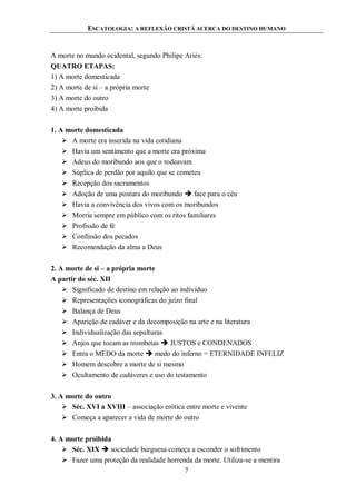 ESCATOLOGIA: A REFLEXÃO CRISTÃ ACERCA DO DESTINO HUMANO
7
A morte no mundo ocidental, segundo Philipe Ariès:
QUATRO ETAPAS:
1) A morte domesticada
2) A morte de si – a própria morte
3) A morte do outro
4) A morte proibida
1. A morte domesticada
 A morte era inserida na vida cotidiana
 Havia um sentimento que a morte era próxima
 Adeus do moribundo aos que o rodeavam
 Súplica de perdão por aquilo que se cometeu
 Recepção dos sacramentos
 Adoção de uma postura do moribundo  face para o céu
 Havia a convivência dos vivos com os moribundos
 Morria sempre em público com os ritos familiares
 Profissão de fé
 Confissão dos pecados
 Recomendação da alma a Deus
2. A morte de si – a própria morte
A partir do séc. XII
 Significado de destino em relação ao indivíduo
 Representações iconográficas do juízo final
 Balança de Deus
 Aparição de cadáver e da decomposição na arte e na literatura
 Individualização das sepulturas
 Anjos que tocam as trombetas  JUSTOS e CONDENADOS
 Entra o MEDO da morte  medo do inferno = ETERNIDADE INFELIZ
 Homem descobre a morte de si mesmo
 Ocultamento de cadáveres e uso do testamento
3. A morte do outro
 Séc. XVI a XVIII – associação erótica entre morte e vivente
 Começa a aparecer a vida de morte do outro
4. A morte proibida
 Séc. XIX  sociedade burguesa começa a esconder o sofrimento
 Fazer uma proteção da realidade horrenda da morte. Utiliza-se a mentira
 
