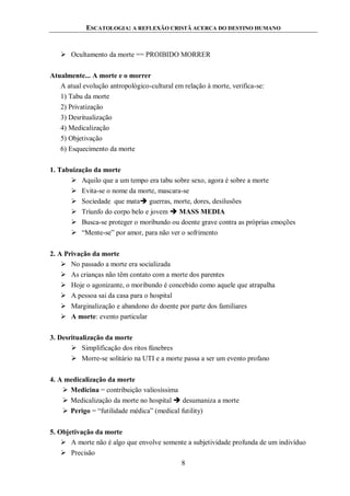 ESCATOLOGIA: A REFLEXÃO CRISTÃ ACERCA DO DESTINO HUMANO
8
 Ocultamento da morte == PROIBIDO MORRER
Atualmente... A morte e o morrer
A atual evolução antropológico-cultural em relação à morte, verifica-se:
1) Tabu da morte
2) Privatização
3) Desritualização
4) Medicalização
5) Objetivação
6) Esquecimento da morte
1. Tabuização da morte
 Aquilo que a um tempo era tabu sobre sexo, agora é sobre a morte
 Evita-se o nome da morte, mascara-se
 Sociedade que mata guerras, morte, dores, desilusões
 Triunfo do corpo belo e jovem  MASS MEDIA
 Busca-se proteger o moribundo ou doente grave contra as próprias emoções
 “Mente-se” por amor, para não ver o sofrimento
2. A Privação da morte
 No passado a morte era socializada
 As crianças não têm contato com a morte dos parentes
 Hoje o agonizante, o moribundo é concebido como aquele que atrapalha
 A pessoa sai da casa para o hospital
 Marginalização e abandono do doente por parte dos familiares
 A morte: evento particular
3. Desritualização da morte
 Simplificação dos ritos fúnebres
 Morre-se solitário na UTI e a morte passa a ser um evento profano
4. A medicalização da morte
 Medicina = contribuição valiosíssima
 Medicalização da morte no hospital  desumaniza a morte
 Perigo = “futilidade médica” (medical futility)
5. Objetivação da morte
 A morte não é algo que envolve somente a subjetividade profunda de um indivíduo
 Precisão
 