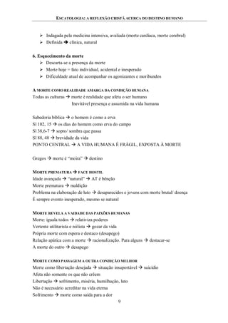 ESCATOLOGIA: A REFLEXÃO CRISTÃ ACERCA DO DESTINO HUMANO
9
 Indagada pela medicina intensiva, avaliada (morte cardíaca, morte cerebral)
 Definida  clínica, natural
6. Esquecimento da morte
 Descarta-se a presença da morte
 Morte hoje = fato individual, acidental e inesperado
 Dificuldade atual de acompanhar os agonizantes e moribundos
A MORTE COMO REALIDADE AMARGA DA CONDIÇÃO HUMANA
Todas as culturas  morte é realidade que afeta o ser humano
Inevitável presença e assumida na vida humana
Sabedoria bíblica  o homem é como a erva
Sl 102, 15  os dias do homem como erva do campo
Sl 38,6-7  sopro/ sombra que passa
Sl 88, 48  brevidade da vida
PONTO CENTRAL  A VIDA HUMANA É FRÁGIL, EXPOSTA À MORTE
Gregos  morte é “moira”  destino
MORTE PREMATURA  FACE HOSTIL
Idade avançada  “natural”  AT é bênção
Morte prematura  maldição
Problema na elaboração de luto  desaparecidos e jovens com morte brutal/ doença
É sempre evento inesperado, mesmo se natural
MORTE REVELA A VAIDADE DAS PAIXÕES HUMANAS
Morte: iguala todos  relativiza poderes
Vertente utilitarista e niilista  gozar da vida
Própria morte com espera e destaco (desapego)
Relação apática com a morte  racionalização. Para alguns  destacar-se
A morte do outro  desapego
MORTE COMO PASSAGEM A OUTRA CONDIÇÃO MELHOR
Morte como libertação desejada  situação insuportável  suicídio
Afeta não somente os que não crêem
Libertação  sofrimento, miséria, humilhação, luto
Não é necessário acreditar na vida eterna
Sofrimento  morte como saída para a dor
 
