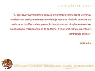 estética aplicada ao design gráfico – cst em design gráfico – estácio|fic – prof. Neandro nascimento 
D e f i n i ç õ e s d e b e l e z a 
"(...)Então, provavelmente a beleza é uma função constante no universo, manifesta em qualquer momento onde haja menores níveis de entropia, ou ainda, uma tendência da organização do universo em direção a elementos proporcionais, relacionando-se desta forma, à harmonia como elemento de composição do real.“ 
Wikipédia 
 