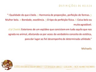estética aplicada ao design gráfico – cst em design gráfico – estácio|fic – prof. Neandro nascimento 
D e f i n i ç õ e s d e b e l e z a ”1 Qualidade do que é belo. 2 Harmonia de proporções, perfeição de formas. 3 Mulher bela. 4 Bondade, excelência. 5 O tipo da perfeição física. 6 Coisa bela ou muito agradável. sf pl Zootéc Exteriores de um eqüídeo que consistem em tudo aquilo que nos agrada no animal, afastando-se por vezes do verdadeiro conceito de estética, para dar lugar ao fiel desempenho de determinada utilidade.” Michaelis  