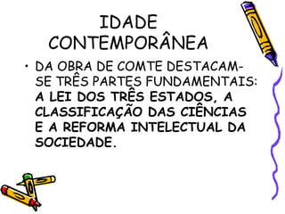 IDADE
CONTEMPORÂNEA
• DA OBRA DE COMTE DESTACAM-
SE TRÊS PARTES FUNDAMENTAIS:
A LEI DOS TRÊS ESTADOS, A
CLASSIFICAÇÃO DAS CIÊNCIAS
E A REFORMA INTELECTUAL DA
SOCIEDADE.
 