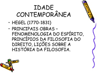 IDADE
CONTEMPORÂNEA
• HEGEL (1770-1831)
• PRINCIPAIS OBRAS –
FENOMENOLOGIA DO ESPÍRITO,
PRINCÍPIOS DA FILOSOFIA DO
DIREITO, LIÇÕES SOBRE A
HISTÓRIA DA FILOSOFIA.
 