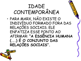IDADE
CONTEMPORÂNEA
• PARA MARX, NÃO EXISTE O
INDIVÍDUO FORMADO FORA DAS
RELAÇÕES SOCIAIS. ELE
ENFATIZA ESSE PONTO AO
AFIRMAR: “A ESSÊNCIA HUMANA
(...) É O CONJUNTO DAS
RELAÇÕES SOCIAIS”.
 