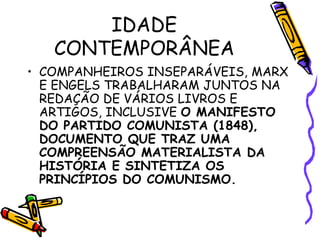 IDADE
CONTEMPORÂNEA
• COMPANHEIROS INSEPARÁVEIS, MARX
E ENGELS TRABALHARAM JUNTOS NA
REDAÇÃO DE VÁRIOS LIVROS E
ARTIGOS, INCLUSIVE O MANIFESTO
DO PARTIDO COMUNISTA (1848),
DOCUMENTO QUE TRAZ UMA
COMPREENSÃO MATERIALISTA DA
HISTÓRIA E SINTETIZA OS
PRINCÍPIOS DO COMUNISMO.
 