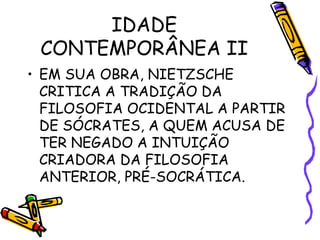 IDADE
CONTEMPORÂNEA II
• EM SUA OBRA, NIETZSCHE
CRITICA A TRADIÇÃO DA
FILOSOFIA OCIDENTAL A PARTIR
DE SÓCRATES, A QUEM ACUSA DE
TER NEGADO A INTUIÇÃO
CRIADORA DA FILOSOFIA
ANTERIOR, PRÉ-SOCRÁTICA.
 