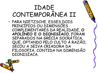 IDADE
CONTEMPORÂNEA II
• PARA NIETZSCHE, ESSES DOIS
PRINCÍPIOS OU DIMENSÕES
COMPLEMENTARES DA REALIDADE, O
APOLÍNEO E O DIONISÍACO, FORAM
SEPARADOS NA GRÉCIA SOCRÁTICA,
QUE, OPTANDO PELO CULTO À RAZÃO,
SECOU A SEIVA CRIADORA DA
FILOSOFIA, CONTIDA NA DIMENSÃO
DIONISÍACA.
 
