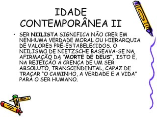 IDADE
CONTEMPORÂNEA II
• SER NIILISTA SIGNIFICA NÃO CRER EM
NENHUMA VERDADE MORAL OU HIERARQUIA
DE VALORES PRÉ-ESTABELECIDOS. O
NIILISMO DE NIETZSCHE BASEAVA-SE NA
AFIRMAÇÃO DA “MORTE DE DEUS”, ISTO É,
NA REJEIÇÃO À CRENÇA DE UM SER
ABSOLUTO, TRANSCENDENTAL, CAPAZ DE
TRAÇAR “O CAMINHO, A VERDADE E A VIDA”
PARA O SER HUMANO.
 
