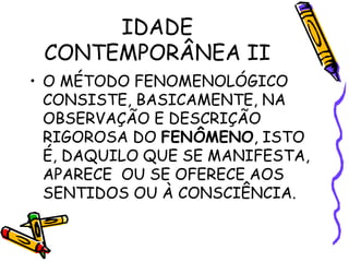 IDADE
CONTEMPORÂNEA II
• O MÉTODO FENOMENOLÓGICO
CONSISTE, BASICAMENTE, NA
OBSERVAÇÃO E DESCRIÇÃO
RIGOROSA DO FENÔMENO, ISTO
É, DAQUILO QUE SE MANIFESTA,
APARECE OU SE OFERECE AOS
SENTIDOS OU À CONSCIÊNCIA.
 