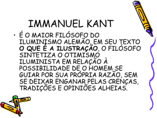 IMMANUEL KANT
• É O MAIOR FILÓSOFO DO
ILUMINISMO ALEMÃO. EM SEU TEXTO
O QUE É A ILUSTRAÇÃO, O FILÓSOFO
SINTETIZA O OTIMISMO
ILUMINISTA EM RELAÇÃO À
POSSIBILIDADE DE O HOMEM SE
GUIAR POR SUA PRÓPRIA RAZÃO, SEM
SE DEIXAR ENGANAR PELAS CRENÇAS,
TRADIÇÕES E OPINIÕES ALHEIAS.
 