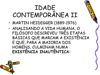 IDADE
CONTEMPORÂNEA II
• MARTIN HEIDEGGER (1889-1976)
• ANALISANDO A VIDA HUMANA, O
FILÓSOFO DESCREVEU TRÊS ETAPAS
BÁSICAS QUE MARCAM A EXISTÊNCIA
E QUE, PARA A MAIORIA DOS
HOMENS, CULMINAM NUMA
EXISTÊNCIA INAUTÊNTICA:
 
