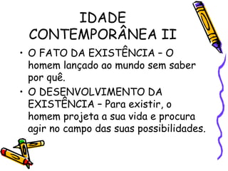 IDADE
CONTEMPORÂNEA II
• O FATO DA EXISTÊNCIA – O
homem lançado ao mundo sem saber
por quê.
• O DESENVOLVIMENTO DA
EXISTÊNCIA – Para existir, o
homem projeta a sua vida e procura
agir no campo das suas possibilidades.
 