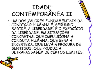 IDADE
CONTEMPORÂNEA II
• UM DOS VALORES FUNDAMENTAIS DA
CONDIÇÃO HUMANA É, SEGUNDO
SARTRE, A LIBERDADE. É O EXERCÍCIO
DA LIBERDADE, EM SITUAÇÕES
CONCRETAS, QUE IMPULSIONA A
CONDUTA HUMANA, QUE GERA A
INCERTEZA, QUE LEVA À PROCURA DE
SENTIDOS, QUE PRODUZ A
ULTRAPASSAGEM DE CERTOS LIMITES.
 