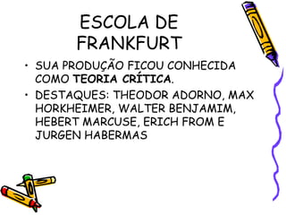 ESCOLA DE
FRANKFURT
• SUA PRODUÇÃO FICOU CONHECIDA
COMO TEORIA CRÍTICA.
• DESTAQUES: THEODOR ADORNO, MAX
HORKHEIMER, WALTER BENJAMIM,
HEBERT MARCUSE, ERICH FROM E
JURGEN HABERMAS
 