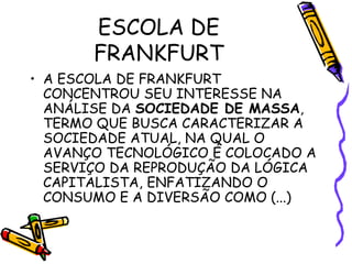 ESCOLA DE
FRANKFURT
• A ESCOLA DE FRANKFURT
CONCENTROU SEU INTERESSE NA
ANÁLISE DA SOCIEDADE DE MASSA,
TERMO QUE BUSCA CARACTERIZAR A
SOCIEDADE ATUAL, NA QUAL O
AVANÇO TECNOLÓGICO É COLOCADO A
SERVIÇO DA REPRODUÇÃO DA LÓGICA
CAPITALISTA, ENFATIZANDO O
CONSUMO E A DIVERSÃO COMO (...)
 