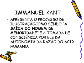 IMMANUEL KANT
• APRESENTA O PROCESSO DE
ILUSTRAÇÃOCOMO SENDO “A
SAÍDA DO HOMEM DE
MENORIDADE” E A TOMADA DE
CONSCIÊNCIA POR ELE DA
AUTONOMIA DA RAZÃO DO AGIR
HUMANO.
 