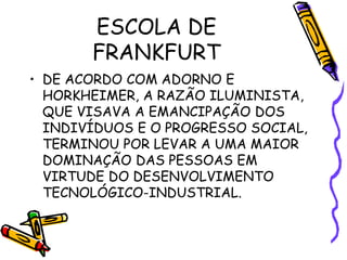 ESCOLA DE
FRANKFURT
• DE ACORDO COM ADORNO E
HORKHEIMER, A RAZÃO ILUMINISTA,
QUE VISAVA A EMANCIPAÇÃO DOS
INDIVÍDUOS E O PROGRESSO SOCIAL,
TERMINOU POR LEVAR A UMA MAIOR
DOMINAÇÃO DAS PESSOAS EM
VIRTUDE DO DESENVOLVIMENTO
TECNOLÓGICO-INDUSTRIAL.
 