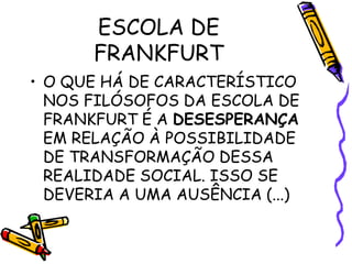 ESCOLA DE
FRANKFURT
• O QUE HÁ DE CARACTERÍSTICO
NOS FILÓSOFOS DA ESCOLA DE
FRANKFURT É A DESESPERANÇA
EM RELAÇÃO À POSSIBILIDADE
DE TRANSFORMAÇÃO DESSA
REALIDADE SOCIAL. ISSO SE
DEVERIA A UMA AUSÊNCIA (...)
 
