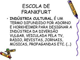 ESCOLA DE
FRANKFURT
• INDÚSTRIA CULTURAL, É UM
TERMO DIFUNDIDO POR ADORNO
E HORKHEIMER PARA DESIGNAR A
INDÚSTRIA DA DIVERSÃO
VULGAR, VEICULADA PELA TV,
RÁDIO, REVISTAS, JORNAIS,
MÚSICAS, PROPAGANDAS ETC. (...)
 