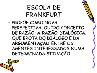 ESCOLA DE
FRANKFURT
• PROPÕE COMO NOVA
PERSPECTIVA, OUTRO CONCEITO
DE RAZÃO: A RAZÃO DIALÓGICA,
QUE BROTA DO DIÁLOGO E DA
ARGUMENTAÇÃO ENTRE OS
AGENTES INTERESSADOS NUMA
DETERMINADA SITUAÇÃO.
 