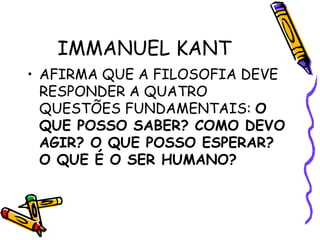 IMMANUEL KANT
• AFIRMA QUE A FILOSOFIA DEVE
RESPONDER A QUATRO
QUESTÕES FUNDAMENTAIS: O
QUE POSSO SABER? COMO DEVO
AGIR? O QUE POSSO ESPERAR?
O QUE É O SER HUMANO?
 