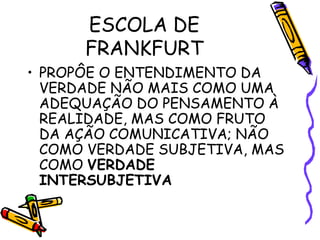 ESCOLA DE
FRANKFURT
• PROPÔE O ENTENDIMENTO DA
VERDADE NÃO MAIS COMO UMA
ADEQUAÇÃO DO PENSAMENTO À
REALIDADE, MAS COMO FRUTO
DA AÇÃO COMUNICATIVA; NÃO
COMO VERDADE SUBJETIVA, MAS
COMO VERDADE
INTERSUBJETIVA
 