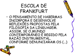 ESCOLA DE
FRANKFURT
• O PENSAMENTO DE HABERMAS
INCORPORA E DESENVOLVE
REFLEXÕES PROPOSTAS PELA
FILOSOFIA DA LINGUAGEM.
ASSIM, SE O MUNDO
CONTEMPORÂNEO É REGIDO PELA
RAZÃO INSTRUMENTAL,
CONFORME DENUNCIARAM OS (...)
 